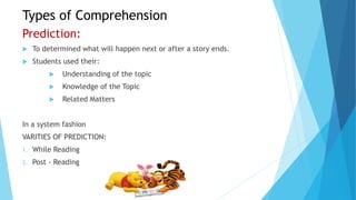 Types of Comprehension
Prediction:
 To determined what will happen next or after a story ends.
 Students used their:
 Understanding of the topic
 Knowledge of the Topic
 Related Matters
In a system fashion
VARITIES OF PREDICTION:
1. While Reading
2. Post - Reading
 
