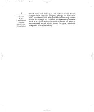 10
C H A P T E R 1
Reading
Comprehension:
Definitions,
Research, and
Considerations
though it may seem that way to adult proficient readers. Reading
comprehension is an active, thoughtful, strategic, and multidimen-
sional process that readers employ to take in new meaning from the
written text and fit (or file) it into their existing knowledge structures
(files). It is a process by which human beings learn. It is the job of
teachers to help students become aware of, or acquire, and employ
this process in their own reading.
ch01_4821 5/30/07 4:01 PM Page 10
 