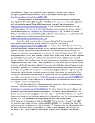 10
A November2013 studyin InternationalJournalof Cancer testedthe effectsof CBDalone andin
combinationwithachemotherapeuticagentagainst multiple myeloma
(http://www.ncbi.nlm.nih.gov/pubmed/24293211). CBD workedbyitself orinsynergywithbortezomib
to stronglyinhibitgrowth,arrestcell cycle progression,andinduce cell deathinmultiple myelomacells.
A 2010 studyby Germanresearchersfromthe Universityof Rostockdemonstratedthe abilityof
CBD to inhibitinvasionof cervical cancercellsaswell asinhibitviability
(http://www.ncbi.nlm.nih.gov/pubmed/19914218). The studyalsoshowedthatCBD inhibitedthe
metastasisof lungcancercells.
Kaposi's sarcomais a cancer characterizedbythe growthof abnormal tissue underthe skinorin
the liningof the mouse,nose,orthroat;it usuallyaffectsinHIV/AIDSpatientsdue totheirweakened
immune systems.ItiscausedbyKaposi sarcoma-associatedherpesvirus(KSHV).A studyin Genes&
Cancerpublishedin2012 provedthat CBD can inhibitproliferationandinduce apoptosisincellsinfected
withKSHV (http://www.ncbi.nlm.nih.gov/pubmed/23264851).
A 2010 studyin Urology showedthatCBD inducedapoptosisoccurredviathe regulationof
calciuminflux throughthe TRPV2channel protein,atrans-membrane channel in humanT24 bladder
cancer cells (http://www.ncbi.nlm.nih.gov/pubmed/20546877). CBD can alsoinduce apoptosisand
reduce viabilityinhumanleukemiacells throughinteractionswithintrinsicandextrinsicapoptotic
pathways(http://molpharm.aspetjournals.org/content/70/3/897.full).
A 2011 MolecularCancerTherapeutics article showedCBDinducedbreastcancercell death
throughreceptor-independentmechanisms(http://www.ncbi.nlm.nih.gov/pubmed/21566064). CBD
workedagainstbothestrogenreceptor-positive andestrogenreceptor-negative cells,withincreasing
efficacyathigherconcentrations.
 
