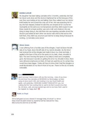 103
doctor suggested4to 6 monthsof chemotherapy. Kellyconductedextensiveresearchanddecidedtotry
cannabisoil before the chemotherapy.Herneuro-oncologistsupportedherchoice andallowedherto
move forward.
Kellybegantakingthe oil inearly2014. Her intentionwastoworkup to a gram a day by April,
but thiswasnot possible.However,the smallerdosesstoppedthe maintumor’sgrowthandeliminated
a smallertumorthat hadbeenpresentsince Kelly’sfirstsurgerytenyearsbefore. Thissuccess
encouragedKellytocontinue withthe oil therapy,andoverthe nextfew monthsattainedherdesired
dosage level.Forthe final twoweeksbeforehersecondMRIinAugust2014, Kellywasontwograms a
day.That MRI showedthe remainingtumorwasonlyscartissue,indicatingitwasdead.Inadditionto
takingcannabisoil,Kellyusedsupplements,meditation,yoga,organicjuicing, andothernatural healing
techniquestoachieve herincredible results.A statementfromKelly describedadditional benefitsshe
experiencedfromcannabisoil:
“AfterestablishingresidencyinSanFrancisco,Iwas able to geta medical marijuanacard.The card was
for cancer treatmentbut,amazingly,the cannabisoilhashelpedme withmyfibromyalgiapain,joint
pain,and chronicheadaches.Ihadthis painformany yearsand itwas gettingworse.Iliterallyhave no
painnow.My bloodpressure hadbeencreepingupoverthe yearsandwas consistentlypre-
hypertensive,nowit’sconsistentlyonthe low side of normal.Ihave not takenanyothermedication
exceptthe cannabisoil, supplements,andgoodcleanhealthyfoodoverthe last8 months.”
 