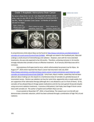 105
waita year for newsof itssuccess(http://www.derbytelegraph.co.uk/Derby-cancer-sufferer-Karen-
Roberts-faces-year/story-27640560-detail/story.html).
Steve Kubbyisanaccomplishedbusinessmanandactivistwhoassistedinthe draftingof California
Proposition215 (https://en.wikipedia.org/wiki/Steve_Kubby).In1968, Steve wasdiagnosedwith
malignantpheochromocytoma,arare,fatal formof adrenal cancer. Despite anextremelyhighmortality
rate,Steve wasable to control the disease fordecadesbysmokinglarge amountsof cannabis.His
original doctorstated,“Insome amazingfashion,thismedicationhasnotonlycontrolledthe symptoms
of the pheochromocytoma,butinmy view,hasarresteditsgrowth.”
In a November22,2015 article by Steve,he relatedhisexperience of finallyputtingthe disease
intoapparentremission.InFebruary2012, he beganusinga cryogenicextractfromfreshcannabis
plants.Thisenabledhimtotake inlarge amountsof raw cannabinoids.He gotthe ideafromDr. Raphael
Mechoulam,whohadsaiddryingcannabisresultsinthe lossof importantcannabinoids.Aftermaking
the extract,Steve begantakingaquarter teaspooneveryday.
On May 16, 2012, he experiencedsevere vomitingthatlastedfourdays.Althoughhe initially
blamedfoodpoisoning,the facthiscancersymptomsceasedafterthe eventledhimtobelieve tumor
cell deathwasthe real cause.
Steve concludedthe article by saying,“Of course Irealizedthatextraordinaryclaimsrequire
extraordinaryproof,soIdecidedtowaita yearand see if my symptomsreturned.TheydidnotandI
beganto experience excellenthealth.It’snow been3.5yearssince thiseventandmyhealthcontinues
to improve.Recently,Itooka labtestand was stunnedtofindoutthat my catecholaminesinmyblood
have droppedfrom10 timesnormal tonormal.To the bestof my knowledge,thisisthe firsttime in
medical historythatsomeone withadrenalcancer(malignantpheochromocytoma) haseverrecovered
fromthisterrible disease.”Catecholamine levelsare the chief measurementbywhich
pheochromoctyomaisdiagnosed
(http://endocrinesurgery.ucla.edu/patient_education_pheochromocytoma.html).
 