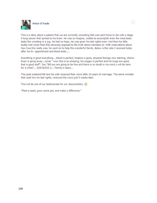 109
cultivation-laws-leave-growers-and-the-patients-they-provide-for-trying-to-figure-out-what-it-will-
mean-for-the-industry).Sixteenmonthspriortopublication,she hadbeendiagnosedwith Stage IV
metastatictriple-negativebreastcancerthathad spreadto herlungs. She wasthenlaterdiagnosedwith
HER2-positive breastcancer,anotheraggressiveformof the disease.She usedacombinationof CBD-
rich therapies,includingatopical salve applieddirectlytothe breast,atincture she drank ina tea inthe
morning,andfull-strengthCBDoil.Kate didnotappearto use any THC-richpreparations. She usedno
chemotherapyorradiation, butdidutilizetwoantibodytherapydrugs. While the timeline isnotclear,at
some pointthere wasa five weektreatmentperiodafterwhichascanshowedthe tumorswere
"basicallygone.""It'samazingwhathappened.Itliterallystoppedmycancerfromspreading,"saidKate.
The article alsomentionedawomannamedSarah (a pseudonymtoprotectheridentity),amother-of-
three whosufferedwithrheumatoidarthritis.Herconditionwassointense itoftenpreventedherfrom
walkingtothe bathroomor evenansweringthe phone.Inearly2015 she beganjuicingfreshtrimmings
she receivedfromagrowerand experiencedsubstantial relief.The juice anddietarychanges"all but
eliminated"herpain,whichstill flaresupincertainweatherconditionsorwhenshe doesnothave the
juice.Herexperience issimilartothatof Katie Marsh,discussedlater,whohasmanagedsevere
rheumatoidarthritis byjuicingcannabis.
A January22, 2016 article froma CBS affiliate describedthe experience of 50-year-oldDarren
Miller,whowasdiagnosedwith"incurable,inoperable"lungandpericardial heartsaccancer
(http://stlouis.cbslocal.com/2016/01/22/granite-city-man-claims-cannabis-oil-killed-his-incurable-
cancer).Withchemotherapy,he wastoldbydoctors he wouldlive aboutayear.He lookedfor
alternativesasahope for complete remission,andfoundevidence thatcannabisoil mayworkforhim.
Withthe supportof hiswife,DarrenmovedtoCaliforniaandbeganusingcannabisoil,
eventuallyevenlearninghowtomake ithimself.He continuedwithchemotherapyaswell.The
combinationachievedexactlywhatDarrenwashopingfor."Andthentoday,whichissevenmonths
later,theytell me Iam completelycancer-free–not remission.I’vecuredmycancer.Now,am I giving
 