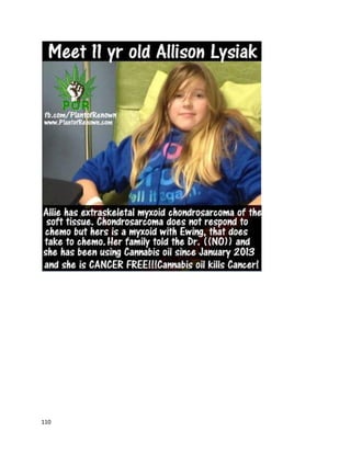 110
creditto the cannabisoil?Absolutely.AmIgivingcredittochemo?Iwouldhave tosay yes,too.I did
both,"saidDarren.He backedup hisclaimswithmedical records.
A February11, 2016 article fromBBC NewsdescribedKieranMcCrory'sexperience withcannabisoil for
a terminal braintumor(http://www.bbc.com/news/uk-northern-ireland-foyle-west-35545292). He was
diagnosedwiththe tumorin2014, and afterbrainsurgeryand radiationtreatmentapparentlyfailedto
stopthe tumor,he beganusingcannabisoil as the sole treatmentin2015. By February2016, doctors
saidthe tumor had stoppedgrowing. "Icanbe optimisticaboutspendingagoodlengthof time onthis
planetwithmywife andchild. Itisgood to see a bitof light.Basically,the tumourhasstoppedinits
tracks. Soit's not spreadandit's not got anybigger,"saidKieran.
A local college newspaperdiscussedthe historyof activistJonMarsh,now a leaderinthe cannabis
extractmovement(http://laverne.edu/campus-times/2014/05/marsh-takes-medicinal-cannabis-to-
 