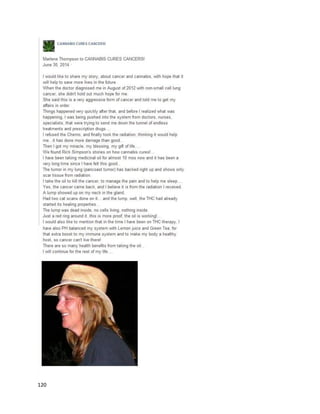 120
Anotherbrief cancer-relatedtestimonial fromRealmof CaringisMichelle
(http://theroc.us/index.php?option=com_k2&view=item&id=8:michelles-journey&Itemid=279).While
herregimenisnotfullyexplained,itisclearcannabisextractshave workedtosome significantextent.
Michelle alsousescannabisoil forscoliosisandfibromyalgia,whichshe suggestsisstronglypreferable
overLyrica, as itmade her lethargic.
JenniferandJacobWelton,the parentsof ZanderWelton,have filedalawsuitagainstthe state of
Arizonato ensure uninterrupted,continuedaccesstohigh-CBDcannabisoil
(http://abcnews.go.com/Health/parents-file-suit-son-medicinal-marijuana-extract/story?id=20740614).
Zanderhas cortical dysplasia,and until he wasgivenhigh-CBDoil,noprevioustreatmentshadworkedto
control hisseizures.Asthe ABCNewsarticle reports,
 