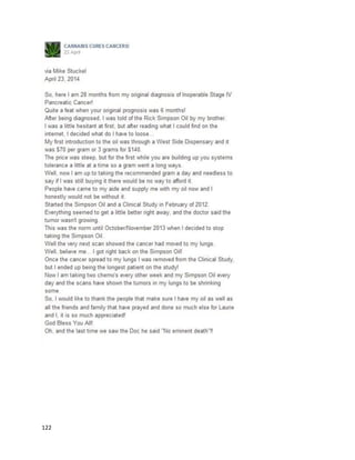 122
Tara’s motherisalsousingthe tincture for herson Sean,whowasdiagnosedwithalesssevere epileptic
condition.He isnowseizure free andexhibitingotherimprovements.
The situationinAustraliawasbolsteredstronglybythe case of Dan Haslam, whose storywaswidely
popularizedinaJune 15, 2014 article (https://au.news.yahoo.com/sunday-
night/features/a/24234836/marijuana-the-illegal-medicine). Danwasthe sonof a formerdrug squad
detective,LouHaslam,whohascompletelychangedhisstance onthe medicinesince hisson’s
experience.Infact,the Tamworthcommunityandseniorpolice officialshave all beensupportive.At24,
Dan was diagnosedwithbowel cancer.Itwassoondiscoveredthere were over40 tumorsin hisliveras
well.Danbeganusingcannabistofightthe side effectsof chemotherapy,whichwasquite effective.
Insteadof takinga weektorecoverfromchemotherapy,itonlytookhima day.
Dan thenbeganlookingintocannabisoil asa cure.He founda videoof someone whoclaimed
theyhealedthemselvesof terminal adenocarcinoma withcannabisoil,andthenbeganmakingit.Dan
stated,“Ina nutshell,the oil unlocksreceptorsonthe cancersite and thenthe immune system
recognisesitasa cancer because at the momentit’ssittinginvisible tomyimmune system. Iknow
people say there [are] noclinical studiesbutthere isevidence tosuggestthatitcan treat mycancer and
I am goingto give ita go and we have to have faithinit."
Unfortunately,DanpassedawayonFebruary24, 2015. His motherhascontinuedthe fightto
legalize medicinal cannabisforotherpatientsinneed.
 