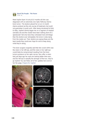 148
Unfortunately,the authorwas informedbyanotherchildpatient’smotherthatAllie passedawayin
June 2014. Her cancer returned,andthe familywasnotable to give Allie consistentdosesof cannabis
oil.Itis impossible toknowwhetheracomplete treatmentwouldhave savedherlife,butshe atleast
shouldhave hadthe chance to try.
 