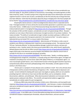 16
(Note:HempOil referstoTHC-richcannabis-derivedextract,nothempseedoil)
A January2016 article in BMC Cancerofferedadditional evidenceof THC'seffectivenessagainst
leukemiaandreferredtothe above case (http://www.ncbi.nlm.nih.gov/pubmed/26775260). German
researcherswiththe UniversityHospital Tübingen showedthatTHCinducedapoptosisandinhibited
proliferationinleukemiacells.Theyalsoofferedinsightintothe potential anticancereffectsof
dronabinol,asyntheticformof THC,in a humanpatient. The abstract includes,"We have anecdotal
evidence thatTHCmay have contributedtodisease control inapatientwithacute undifferentiated
leukemia."Researchersextractedplasmafromthe patient'sbloodandtesteditonleukemiacells,and
foundthe cellsunderwentapoptosis.Whilethis isnotdirectproof thatdronabinol exerted an
anticancereffectinthe patient,itis a potentiallyimportantobservation.Furthermore,the authors
testedTHC onseveral typesof leukemiaanddeterminedwhichtypesweremostsusceptibletoTHC.
Theystated,
"In thiscontext,acase reportof a 14 yearold girl withrefractoryBCR-ABL1(Ph+) ALL was
recentlypublished [the above-mentioned CaseReportsin Oncology study] demonstratingdramaticblast
reductioninan individual therapyapproachusingescalatingdoses of acannabis extract.It is
remarkable,thatthe selectedcase fitsintothe definedrespondercohortof ourstudy."Furtherresearch
fromthe UniversityHospitalTübingen willhopefullyshedmore lightintohow THCfightsleukemia.
The National CancerInstitute hasacknowledgedthe preclinical evidence showingthe anticancer
propertiesof cannabinoids,andexploresthematthe followinglink:
http://www.cancer.gov/cancertopics/pdq/cam/cannabis/healthprofessional/page4.
Before movingontostudiesregardingotherseriousdiseases,itisimportantto examinethe
endocannabinoidsystem(ECS).Ashasbeensuggestedthroughthe cancer-relatedstudiesalone,the
importance of the ECS iscritical. It consistsof a networkof cannabinoidreceptorsand
endocannabinoids,foundthroughoutthe entire body. Phytocannabinoids(derivedfromcannabis),
endocannabinoids,andsyntheticcannabinoids caninduce apoptosisincancercellsthrough numerous
mechanisms. The factthat some cancercellsexpresshigherlevelsof cannabinoidreceptorsthannormal
 