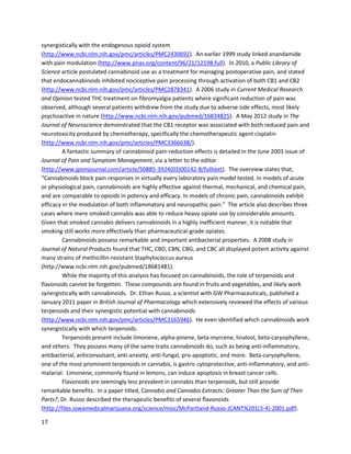 17
cellsisremarkably intriguinginlightof endocannabinoidanticancerproperties. Evenwithout
phytocannabinoids,the bodyhas anexcellentdefense systemagainstabnormal cells. Whencells
become malignant,theydevelopmore cannabinoid receptorsandbecome more susceptible to
endocannabinoids, thusenablingtheirefficientdisposal.However,itappearsthatdue to nutritional and
environmental factors,the capabilitiesof endocannabinoidsare oftennotenough,and
phytocannabinoidsupplementationisnecessarytorestore balance.
Several studieshave pointedtothe homeostatic-maintenance propertiesof the ECS.
Homeostasisisthe restingconditionof healthof anorganism, includingbutnotlimitedtofactorssuch
as hydration,energy,temperature,andmaintenance of properenzyme,hormone,andneurotransmitter
levels. Maintaininghomeostasisisof paramountimportance,forif it istoo strongly impaired,an
organismwill die. Researchisbeginningtoindicate thatthe ECSis theprimaryregulatorof homeostasis
inthe body. If thisisthe case,thenthe astoundingmedicinal propertiesof phytocannabinoidsbecome
much more understandable. Alldisease ultimately stemsfromanimbalance of some kind. Althoughthis
statementisanimmense simplificationof the complexoriginsandmechanismsof variousdiseases,it
still accuratelydescribesthe fundamental nature of disease –imbalance,irregularity,abnormality.
Theoretically,phytocannabinoidsfunctioningwithinthe ECScouldrestore homeostaticbalance and thus
eliminatebodilydisease. Giventhe factthatin practice humansare usingconcentrated
phytocannabinoidstosuccessfullytreatamultitude of diseases, thesehigh-level theoriesonthe ECS
mustbe givenmore weight. Asadditional researchisconducted,the exactmechanismsbywhich
cannabinoidsheal individualdiseasesandmaintainorganism-wide homeostasiswilldoubtlessbe
revealed.
Dr. RobertMelamede, formerCEOand Presidentof CannabisScience andAssociate Professorat
Universityof ColoradoColoradoSprings,haspioneeredsignificantresearchonthe ECS. Dr. Melamede’s
paperon endocannabinoidsasglobal homeostaticregulatorsdiscussesthe remarkablydiverse methods
of ECS function(http://necsi.edu/events/iccs6/viewpaper.php?id=70).Otherresearchhasconfirmedthe
regulatorypropertiesof the ECS.A January2005 studydiscussedhow the ECSappearedearlyin
evolutionandmodulatescritical functionslike the autonomicnervoussystem, immune systemand
microcirculationin all vertebrates (http://alcalc.oxfordjournals.org/content/40/1/2.short).A 2006 study
inInternationalJournalof Obesity spoke of the ECSas a regulatorof energyhomeostasis,participatingin
functionslike fatmetabolismandappetite
(http://www.nature.com/ijo/journal/v30/n1s/full/0803276a.html).
A June 2010 studyin Pharmacology Biochemistry and Behavior elaboratedonveryintriguing
ideas,includingthe role of the ECSin regulatingvariousaspectsof embryological developmentand
homeostasis(http://www.sciencedirect.com/science/article/pii/S0091305710000924). The study
primarilysuggestedthatthere were aspectsof the ECSwhichbecame dysfunctional inobese people.
Since CB1 receptorswere knowntobe involvedinappetite,CB1antagonistdrugswere developedto
blockthe activationof the receptorsandthus decrease appetite. Whilethiswaspartiallyeffective,
numerousside effectsoccurredandthe use of such antagonistswasdiscontinued. Giventhe widespread
functionof cannabinoidreceptorsbeyondappetite,the verypoorresultsof CB1blockade are not
surprising. The studyconcludesbysayingalternativecannabinoid-basedtherapiesshouldbe openfor
consideration. Anotheraspectof the endocannabinoidsystem’sregulatorymechanisms,post-synaptic
feedback,isdiscussedinthe Doctors and Caregiverssection.
 