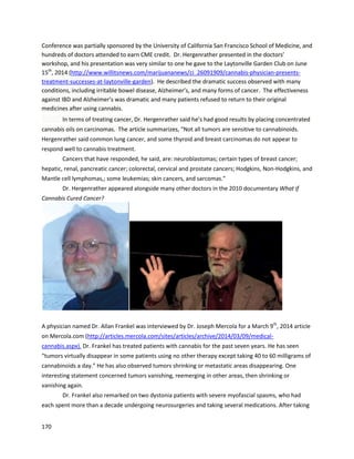 170
Thissectioncontainsanimmense bodyof experiential evidence thatclearlydemonstratesthe beneficial
propertiesof cannabisextracts. Lendingfurthercredibilitytothese testimonialsisthe fact thatsimilar
resultshave beenreplicatedbyformal institutionsandrespecteddoctors. Inthe followingsections,
these activitieswillbe explored.
 