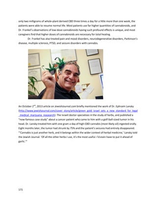 171
4. Corporations and Dispensaries
It islargelybecause of the dramaticindividual results,alongwithcompelling science,thatcorporations
and medicinal cannabis dispensarieshave become involvedinthismovement.
Perhapsone of the firstdispensariestouse cannabisoil forcancer wasthe LibertyBell Temple.
The author recallstalkingtothe owneror an employee of LibertyBell backin2009, while tryingto
informdispensariesof the benefitsof cannabisoil sotheywouldconsidertreatingpatientswithit. The
persononthe phone statedthatLibertyBell wasalready usingcannabisoil totreatcancer,and it
seemedtheyhadcome uponthisknowledge fromasource otherthan RickSimpson. LibertyBell Temple
was foundedin2008 inHollywood,CaliforniabyRobertForchion,abone cancerpatientfromNew
Jersey. Ina May 2012 article in The Trentonian,Robertstated, “InCalifornia,Inotonlyuse medical
marijuana,butit’sbeenshowntime andtime againtoshrinkthe size of my tumors,reduce the size of
theirgrowth,anddoctors here have noissues withme usingmedical marijuana”
(http://www.trentonian.com/article/TT/20120508/NEWS01/120509729).
In February2015, somebodydonated60grams of cannabisoil toRobert(goingbyhis middle
name Ed in thisarticle) sohe coulddirectlytreathiscancer
(http://www.trentonian.com/opinion/20150204/nj-weedmans-passing-the-joint-the-cure-for-what-ails-
you).“The governmentknowscannabisshrinkstumors.IgetBone Tumors;CannabisOil hasbeen
proventobe effective atreducingthe size of tumors,andI wantedtouse it. I’ve beenblessedtoreceive
these 60 grams of CannabisOil toexecute a 90-day self-administeredregimenof treatment.”Inthe
article, Robertdiscussedothersuccessstoriesandthe science behindhow cannabisfightscancer.
The Med Joint,a non-profitcommunity compassioncenterinOshtemo,Michigan,hasrecorded
astoundingsuccesswiththe topical use of oil (http://mijoint.com/testimonials.html).Theirwebsite lists
a wide varietyof remarkable successes,largelythroughthe use of non-psychoactive medicines.
 