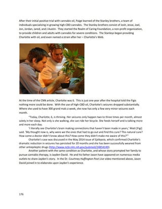 176
A surveyconductedbyThe PotLab throughsocial mediaresultedinthe followingdatasurrounding
cannabisextracttreatmentforvariouscancers.
CompassionNevadaConsultingisanorganizationhelpingpatientsgetlegal medicinal cannabiscards
and acquire medicine. Theyalsoteachpatientstogrow cannabisanduse it properly,includinginthe
formof extracts. An“I-team”investigationinLasVegasrecountedthe storyof a mother,forcedinto
anonymitybecause of the illegal nature of heractions,who eliminatedterminal cancerinher young
daughter(referredtoasMelissa) withoil (http://www.8newsnow.com/story/24657397/i-team-mother-
turns-to-pot-to-save-daughters-life). The extractusedwasproducedbytwoanonymousindividualswho
claimedthey’d seensuccesswithliver,kidney,andlungcancer. Melissa’smotherwastoldbydoctors
Melissawouldlive toamaximumof age three withradiationandchemotherapy. Those optionswere
denied,andafteranundisclosedperiodof time using cannabistreatment,the cancercellsweredead.
AdamSternberg,acancer survivorandfounderof CompassionNevadaConsulting,andwhoapparently
consultedwiththe above case,stated he hasseenextracts“retardandcure cancer”. Adamalsostated,
“It ishelpingdiabetics,Alzheimer's,dementia,multiplesclerosis,Parkinson'sdisease,all of these,I
swearto God it helps.”
 