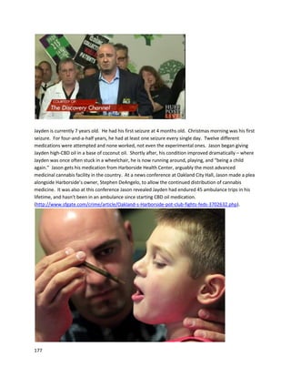 177
In a December4,2014 article,Adamdiscussedhisownbattle withcancerandhow cannabisoil
helped(http://vegasseven.com/2014/12/04/medical-marijuana-patients-find-helping-hand-
compassion-nevada).Withintwoyearsof usingcannabisoil andchemotherapy,hiscancerwasin
remission.Fromhisperspective,cannabisoilwasresponsibleforthe remission.Adamalsoremarkedon
childcancer patientswhohave beentreatedsuccessfullywithcannabisoil.
The GreenSolutionisa Denverdispensarywithrisinginvolvementinusingextractsfor cancer. Most
recently,aFebruary2014 article ona local ABC NewswebsitediscussedThe GreenSolution’sendeavor
to raise moneyforJonahAllen,a2-year-oldpatientfightinginoperable braincancer
(http://www.thedenverchannel.com/news/local-news/denver-medical-marijuana-dispensary-providing-
cannabis-oil-for-toddler-with-brain-tumor02212014). Inadditiontoraisingmoney,The GreenSolutionis
directlysubsidizingthe costof the cannabisoil treatment. The dispensaryisownedbythe fourSpeidell
brothers,whohope Jonah’scase will encourage more researchintoTHC/CBDtreatmentforcancer,as
well asincrease assistance tofamiliesseekingsuchtreatment.
As of July21, 2014, Jonah hasbeendoingverywell withhiscannabisextracttreatment
(https://www.youtube.com/watch?v=ROUZK_wIMXc).DoctorssaidJonah’stumorwouldonlygrowand
he wouldhave to be on chemotherapythe restof hislife. Usingcannabisextractsasthe sole treatment,
Jonah’stumorhas nowbegunto shrink.
 