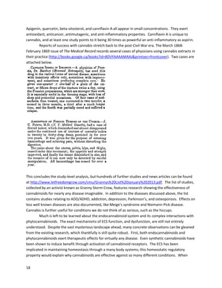 18
The ubiquitousnature of the endocannabinoidsystemisdemonstratedbythe fact that it is
somehowinvolvedinagreat array of diseases.Althoughthe purpose of thisreportisnotto examine
everyscientificarticle oncannabinoids,itisimportanttounderstandthe profoundlyversatile,positive,
and diverse benefits of cannabinoids.
A January2008 article in Neuropharmacologynotedhow CBD-treated,non-obese diabetes-
prone female mice hadonlya32% incidence of diabetesdiagnosis,comparedto100% in the untreated
group(http://www.ncbi.nlm.nih.gov/pmc/articles/PMC2270485). The studyalsoreferencedanearlier
workwhere cannabidiol loweredthe incidence of diabetesinmice. A June 2007 studyproposedthatthe
ECS regulatesglucose homeostasisthroughcoordinatedactionsof CB1and CB2 receptors,whilealso
showingactivationof CB2receptorsimprovedglucose tolerance
(http://www.sciencedirect.com/science/article/pii/S001429990700249X). Intriguingly,the study showed
activatingCB2 receptorsresultsinsimilaractionsasblockingCB1receptors,demonstratingthe integral
relationshipbetweenbothreceptortypes.
A 2010 studyinthe Journalof theAmerican College of Cardiology,partiallyauthoredbyDr.
Raphael Mechoulam(the firsttoisolate THC),concludedthatCBDmay have greattherapeuticpotential
for diabetes,throughthe attenuationof oxidative/nitrative stress,inflammation,celldeath,andfibrosis
(http://www.natap.org/2010/newsUpdates/marijuana.pdf).Benefitforcardiovasculardisorderswas
alsosuggested. AnotherstudyinFebruary2008 concludedthatcannabinoidsmaybe aneffective
treatmentforinflammationandfibrosisinchronicpancreatitis
(http://www.ncbi.nlm.nih.gov/pmc/articles/PMC2253501).
A 2002 studyin Bulletin of ExperimentalBiology and Medicine linkedthe activationof
cannabinoidreceptorswithcardioprotective effects,demonstratingthatcannabinoidscanpreventthe
deathof healthycellsduringaheartattack
(http://www.ncbi.nlm.nih.gov/pubmed?Db=pubmed&Cmd=Retrieve&list_uids=12428278). A later
March 2006 studyfoundthat the ECS, throughactivationof CB2 receptors,wasimportantforprotection
frommyocardial ischemia,aconditionresultingindecreasedbloodflow tothe heart
(http://www.ncbi.nlm.nih.gov/pubmed/16618028).
Cannabinoids exertsignificantliverprotective effects. A December2003 studyin Molecular
Pharmacology showedthatasyntheticcannabinoidcouldinhibitinflammatoryliverdamage inmice,
partiallythroughpromotingthe earlyexpressionof protective genes
(http://molpharm.aspetjournals.org/content/64/6/1334.full).A later2008 studyin the same journal
concludedthatTHC couldinhibithepatitisinmice byreducinglivertissue injury
(http://www.ncbi.nlm.nih.gov/pmc/articles/PMC2828293). The studyalsofoundTHC suppressed
inflammationandsignificantlyincreasedspecializedliverregulatorycells.
HIV is one of the mostdestructive virusesfacinghumanitytoday,and cannabismaybe the
solution. Patientshave continuouslyreportedthatcannabisuse improvessymptoms,includingappetite,
muscle pain,nausea,anxiety,nervepain,anddepression
(http://www.ncbi.nlm.nih.gov/pubmed/15857739). Evidence alsosuggeststhatcannabinoidscaninhibit
the HIV virusdirectly. Muchinsightcomesfromresearchintosimianimmunodeficiencyvirus(SIV),the
primate formof HIV. AnApril 2010 study usingRhesusmacaques foundthatchronicTHC treatment
resultedin lowerplasmaviral load,lowerlymphnodeproviral DNA,andlowerviral gagRNA,irrespective
of disease stage (http://www.fasebj.org/cgi/content/meeting_abstract/24/1_MeetingAbstracts/752.6).
 