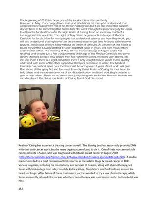 182
daysbefore herappointmentwiththe nurse practitioner. Reginabegantakinginfusedcapsulesinthe
daytime,alongwithjuicingcannabisandfull-strengthoil atnight.
Aftertwoweeks,Regina thenwenttohermammogramappointment. She hadnotcheckedher
lumpsduringthose twoweeksof treatment. Whenthe technicianaskedtoidentifythe lumps,Regina
feltthe lumponher leftbreast,andit“feltlike jelly,itdidn’tfeel like alumpanymore.” Asshe feltfor
the right side,she couldn’tfindanything. The techniciantookanumberof slidesthroughthe
mammogram,andan ultrasoundwasalsotaken. The techniciancame backwitha doctor,and after
conversingwithRegina’snurse practitioneranddoinganotherultrasound,the 2cmlumpinthe right
breastwas confirmedasgone. The lumpinthe leftbreastwasstatedas not beingabnormal,despite
Reginatestifyingthatithad seemedabnormal initially(goingsofttohardto soft,thena little harder,
thengone). Reginafeelsveryfortunatefor participatinginthe CBD-richprogramandfeelsgreatin
general. A December6th,2013 follow-upmammogramrevealedthatReginaisstill doingwell,withthe
doctor sayingherbreasttissue is“evenhealthier”when comparedtothe resultsof aJune mammogram.
A retiredDenverBroncosfootball playernamedJace toldhisstoryinJanuary2013 of how cannabis
medicine workedtoalleviate histrigeminal neuralgia
(http://www.youtube.com/watch?v=D2Fe4ssYg7A).Jace’sfootballcareerended afteranon-fieldinjury,
whena linemanfellonhis leftshoulderandrippedoutall the cartilage fromthe socket.Jace laterfell off
a crane from12 feethigh,landing onthe rightside of hisface. The injurycausedmassive damage,and
reconstructive facial surgerywasrequired. He recoveredwithin40days and returned towork
remarkablyfast. However,Jace then begantoexperience chronicheadpain. He couldn’tfunction,yet
was tryingto act like itwasn’tthere. He desperately neededtofindsome waytoimprove hisqualityof
life. Manydoctorsdidnot want totake hiscase on. Everythinghe wastrying,includingpowerful narcotic
painpillslike fentanylanddilaudid,were notworking. The doctorgave Jace a transcutaneouselectrical
nerve stimulation (TENS) unittohelpwithtrigeminalneuralgia,whichapparentlyhadoriginatedfrom
the crane fall. The unitprovideselectrical stimulationtonerves,apractice that can reduce pain. When
 