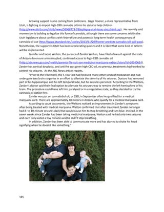 185
extremelyrare disorderknownasStevens-Johnsonsyndrome,whichinterfereswithhisabilitytotake
medications,andmore directlycausescelldeath,leadingtoseparationof the epidermisfromthe
dermis. AsJoshputit, “Insteadof havinganallergicreaction,youlose yourskin.”Thus,the condition is
verylife threatening. Despite the danger,he hastriedvirtuallyeverypotentialautoimmune
pharmaceutical available, all of which onlymade hisconditionworse. Years-longsteroiduse also
thinnedouthisbones. Evencutting-edge treatmentslike interleukinblockersdidnothing,andcaused
horrificside effects.
Currently,Joshhasmanagedtocontrol his diseasesusingalmost100% cannabisproducts. Every
day,he consumesagood balance of THC and CBD. Consistentingestionof cannabis isfinallycontrolling
hisdisease successfully,andeverydoctorJoshhasseen,including those fromNYU,JohnsHopkins,and
Universityof Colorado,agree his currentstate isanabsolute miracle andthe onlyexplanationishis
cannabisusage.
A patientnamedSteve enduredyearsof painandaddictionasa resultof numerouscomplicationsfrom
manysurgeries,apparentlyinitiallystemmingfromagastric bypasssurgery
http://www.youtube.com/watch?v=oduv97XCv0U.Steve wasonextremelyheavydosagesof narcotics,
includingfentanyl. Throughthe use of medicine fromRiverRock,he wasable to getoff narcotics in30
days. He usesa combinationof cannabisoilsandjuicesfromindicaandsativastrains. He refusestotake
narcoticsnow because of the complications.
 