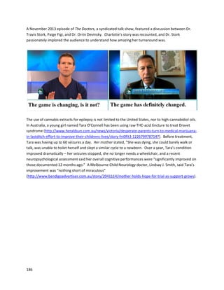 186
A July2013 videofeaturedWade,whosufferedfromparalysismainlyonhisrightside fromseveral
strokesexperiencedduringsurgery(http://www.youtube.com/watch?v=lqzJhepDmIs).Throughthe use
of RockBudder,RiverRock’sspecial type of cannabisbutter,Wade’sparalysisbegantodisappear,until
he was able to gainthe majority of movementbackinhishands. The effectivenessof cannabisextracts
for paralysisisespeciallyexciting,butunlike otherconditionsthisisanarea withcomparativelylittle
experience. Once cannabisoil becomesgloballyavailable,testingitextensivelyonparalysiscaseswill be
immediatelynecessary.
Karenis anotherof RiverRock’ssuccessfullytreatedcancerpatients
(http://www.youtube.com/watch?v=0INZDzUfL4o).InApril 2011, KarenwasdiagnosedwithStage III
breastcancer inher leftbreast.She wentthrougheighttreatmentsof chemotherapy,andendured
several surgeries.InFebruary2012, Karenfoundout the cancer had become metastatic,spreadingto
the breastbone,hipbone,liver,andlymphnodes,thusmakingitStage IV.Karenlearnedabout
 