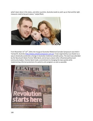 189
hisfightwithtesticularcancerthathad metastasizedtohislungsandbrain.He also statedthe medicine
stoppedhistumorsfromgrowing.“Thisisjusta differentwayof killingthe cancer,”saidBrian.
OwnerAngelaD’Amicoremarkedonthe factthatmore cancerpatientswere seeing anticancerbyusing
cannabis.She alsosaidthat 300 of herpatientswere able tostopusingopiate medications byswitching
to cannabis.Finally,apatientwithALSnamedMichael Mizzone experiencedreducedanxiety,less
muscle cramping,andimprovedbloodcirculationandappetitesince usingcannabis.He canalso still
walk,exercise,anddrive.
 