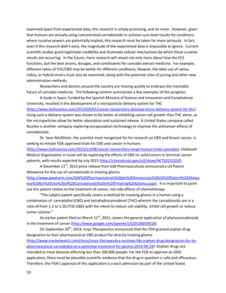19
A June 2011 studyin AIDSResearch and Retroviruses confirmedmanyof these results,showingthat
chronicTHC administrationdecreasedearlymortalityfromSIV infectionin macaques,withanassociated
decrease inplasmaandCSF viral loads(http://www.ncbi.nlm.nih.gov/pmc/articles/PMC3131805). The
studyalsoanalyzed THC in vitro,findingthe compound decreasedSIV viral replicationinMT4-R5 cells.
A December2011 studyin Journalof NeuroimmunePharmacology revealedTHCandanother
cannabinoidknownasCP55940 couldreduce the migrationof microglial-like cellstowardsthe protein
Tat. Thisis significantbecauseTatisimplicatedinHIV neuropathogenesis; thus,inhibitingTatcan
potentiallyhelpcontrol HIV (http://www.ncbi.nlm.nih.gov/pubmed/21735070). Anothersignificant
studycarriedout by the Mount Sinai School of Medicine andpublishedMarch2012 demonstratedthat
activatingCB2 receptors,butnotCB1 receptors,“reducedinfectionof primaryCD4+T cellsfollowing
cell-freeandcell-to-celltransmissionof CXCR4-tropicvirus”
(http://www.plosone.org/article/info%3Adoi%2F10.1371%2Fjournal.pone.0033961).The report
concludedthatCB2 agonistsmay be beneficial fortheirantiviral effectsagainstCXCR4-tropicvirusesin
late HIV-1infectionstages.
The role of cannabinoidsfortreatmentof epilepticconditionshasbeengainingpopularity
recently,andseveral veryprominenttreatmentcasesare discussedin the case sections. A 1981 studyin
the Journalof Clinical Pharmacology suggestedthatCBDcouldbe therapeuticallyeffective againstthree
of the fourmajor typesof epilepsy,includinggrandmal,cortical focal,andcomplex partial seizures
(http://www.ncbi.nlm.nih.gov/pubmed/6975285). A September2003 studyin JPET useda rat
pilocarpine model of epilepsytotestthe effectivenessof THCand anothercannabimimeticonseizures –
treatment“completelyabolishedspontaneousepilepticseizures”
(http://jpet.aspetjournals.org/content/307/1/129.full).The studyalsotestedaCB1 antagonist,and
foundusingitto blockCB1 receptorssignificantlyincreased seizure duration. Anotherobservationwas
that an endogenouscannabinoidknownas 2-arachidonylglycerol significantlyincreasedduringseizures,
suggestingthatendocannabinoidsalongwithphytocannabinoidsmodulate seizure activitythroughCB1
activation.
A verycomprehensive June2012 studyin Seizure describedthe effectsof CBDonthree models
of seizures(http://www.ncbi.nlm.nih.gov/pubmed/22520455). A previousstudybythe same team
showedthatcannabidiol reducedseizure severityandlethalityin the in vivo model of
pentylenetetrazole-inducedgeneralisedseizures. Inthisstudy,the acute pilocarbinemodelof temporal
lobe seizure andthe penicillinmodel of partial seizure were examinedthroughCBDadministrationto
rodentsat levelsof 1,10, and100mg/kg. Inthe pilocarbine model,all levelsof CBDdosessignificantly
reducedthe numberof animals experiencingthe mostsevere seizures. Inthe penicillinmodel,CBD
dosesof 10mg/kg and 100mg/kg significantlyreducedpercentage mortalityasaresultof seizures,but
all levelsof dosesdecreasedthe numberof animalsexperiencingthe mostsevere tonic-clonicseizures.
Inflammationisatthe core of manydiseases,andmanystudiesimplicate cannabinoidsin
controllingexcessive inflammation. Dr.Raphael Mechoulam, amongothers,holdsapatentonthe use of
CBD to treat inflammatorydiseases. The diseaseslistedinthe patentincluderheumatoidarthritis,
multiple sclerosis,ulcerativecolitis,andCrohn’sdisease
(http://www.patentstorm.us/patents/6410588/fulltext.html).A detailed studyinthe Journalof Clinical
Investigation alsodescribedthe abilityof the ECSto mediate protectivesignalsthatreduce
inflammation(http://www.ncbi.nlm.nih.gov/pmc/articles/PMC385396).Anotherstudypointedtothe
 