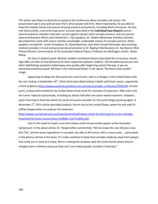 190
StoneyGirl Gardensisa medical collectiveoperatingoutof Oregon (http://gro4me.com).Theywere
brieflymentionedinthe Vice.com interview of Brave Mykayla’sfamily,andappearalongsideMykaylain
the followingAustralianinterviewaswell
(http://au.news.yahoo.com/nsw/video/watch/20712196/cannabis-success-for-young-cancer-patient).
StoneyGirl isrun by Mike MullinsandJeniferValley,the latterof whomovercame terminal thyroid
cancer withcannabisextracttreatment.Theyhave providedcannabisextractmedicinetomany
patients,includingMykayla. Onthe Australiannewsshows,Mike stated,“Ohabsolutelythisdoescure
cancer, we see itdaily.We’ve seenitinhundredsof patients.The childrenrespondextremelywell.”
AuntZelda’sisa California-basedorganizationthatprovidescannabisextractsandconsultswithpatients
on optimal healingprotocols (http://www.azcannaoil.com).ItisheadedbyMara Gordon and Stewart
Smith. Theyare particularlydedicatedtoproperdosingand testingof extractmedicines. The authorhas
spokenwithMara and Stewartat twoconferencesaboutthe successthey’ve seenwithcannabisextract
medicine againstcancerandotherdiseases. The qualityof theirworkhasattractedsignificantattention,
mostnotablyfromRicki Lake,formertalkshow host and star of the original 1988 Hairspray film. Ricki is
currentlyproducingadocumentarycalled Weed thePeople,whichexaminesthe use of cannabis
extractsto treatcancer, particularlyinchildren(https://movies.yahoo.com/news/how-cannabis-can-
save-cancer-striken-kids--an-intro-to--weed-the-people---by-ricki-lake-165741433.html). Mara has also
attendednumerousmedical conferencessharingherremarkableresultswithfivepediatriccancercases,
includingthe twodiscussedbelow.Eachcase is extremelydetailed,withdosage levelsandscanresults.
Beyondanydoubt,cannabistherapymade a difference directlyagainstthe cancersaswell asthe side
effectsof chemotherapy(http://jeffreydachmd.com/wp-
content/uploads/2014/09/Pediatric_Cancers_Medicinal_Cannabis_Oil_Aunt_Zelda_Mara_Gordon.pdf).
 