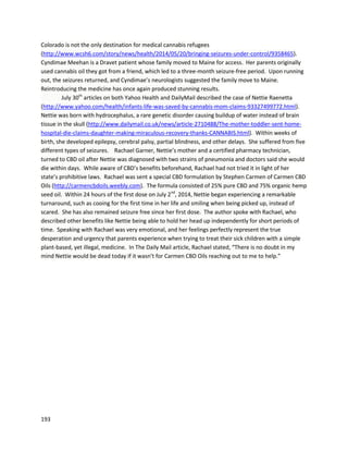 193
The projectcan be followedandsupportedathttps://www.facebook.com/weedthepeoplemovie.
Sophie’scase appearedinO’Shaugnessy’s,ajournal dedicatedtocannabismedicine
(http://www.beyondthc.com/cannabis-vs-glioma-another-encouraging-anecdote).Sophie’sdoctors
have nowofficiallyadmittedthatcannabisextractsare responsible forthe progress [inheroptic
pathwayglioma].Dr.JeffreyHergenrathercommentedonthe case,sayingitremindedhimof one of his
childpatientswhobeatbraincancer withcannabisextracts,butusedno complimentarychemotherapy
(http://www.beyondthc.com/wp-content/uploads/2013/03/Evaluating-Cannabis-Oil.pdf).Thissame
patientisdescribedinaHuffingtonPost.comarticleinthe Doctors and Caregiverssection.
A June 24th
, 2014 update by Tracy Ryan, Sophie’smother,describesthe amazingprogressof
Sophie andotherchildren. The update issharedinitsentiretybelow,due tothe importance of each
detail.
“Sophie hasbeenonhighconcentratedTHCandCBD cannabisoil atagramadaysince she started
chemoin Octoberof 2013. We workedher up to that dose slowlyandthe onlyside effectsshe everhad
was a little sleepinessthatcompletelywentawayas she acclimatedto the oils. Now her onlyside effect
is hunger which is amazing since the chemo can affect her appetite.
Whenwe give Sophie hermedicine we separate theminto4dosesand give them3 hours apart.
The expertsthatwe workwithbelieve thatbyseparatingthe THC and CBD it allowsthe THC to attach to
the CB1 receptors,andthe CBDtoattachtothe CB2 receptorswithoutcompetitionwhichresultsinbetter
absorption. We trulybelievethatTHC playsa huge part inkillinghertumor,andshe has continuedtobe
on approximately a 2:1 ratio of THC to CBD. The results we are seeing are just incredible!
 