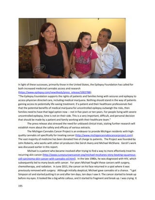 195
Firebird Touch Therapy is a holistic therapy business in California, headed up by Robin Swan
(http://www.facebook.com/firebirdtouchtherapy).She wrote the forewordfor Taking Control,the story
of Carol Smith’s endeavor to heal her husband naturally of invasive bladder cancer
(http://www.amazon.com/Taking-Control-Journey-Alternative-Healing-ebook/dp/B00J4FXFG8). Carol
and Trevor’s story was previously shared in the Individual Case Reports section. In the book, Robin
discusses a woman with breast cancer for whom no traditional therapies worked, including
chemotherapy, radiation, diet, and herbs. After being sent home to live out her remaining time, the
woman began using cannabis oil as a last resort. In just a few months, she was pronounced cancer free
for the first time in twelve years.
Interestingly enough,Robin herself is an incredible testamentto the healing power of cannabis.
InearlyJuly2014 Robinsufferedaterribledogbite fromapitbull,whichopenedherwristandnearlytore
off her pinky. She needed17 stitchesand was toldshe wouldhave permanentnerve damage. Fourdays
after the accident, a surgeon friend remarked that an infection was setting in on the pinky. Robin then
applied cannabis oil and manuka honeyto the cuts, and the infection was gone the nextday. Within 23
days, Robin is reporting no nerve damage and very little radial nerve blockage. The image below
dramatically demonstrates the accelerated healing delivered by the cannabis oil preparation.
 