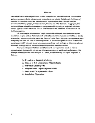 2
Abstract
This report aims to be a comprehensive analysisofthe cannabis extract movement,a collectionof
patients,caregivers,doctors, dispensaries,corporations,and activists that advocate for the use of
cannabis extract medicine to treat seriousdiseasessuchas cancers, heart disease,diabetes,
rheumatoidarthritis, epilepsy, multiple sclerosis,Crohn’s,andotherdisorders. In aggregate, the
movementhas producedimmense evidence showingcannabisextracts can potentiallyeliminate
various typesof cancers in humans, and can control diseasesthat traditional pharmaceuticalsare
ineffective against.
The ultimate goal of this report issimple – to initiate immediate trialsof cannabis extract
medicine inhospice centers. Patientsin such centershave terminal diagnosesand nothingto lose by
attemptinga treatment whichhas a very real chance of curing them.Moreover,cannabis extracts are
completelynon-toxicandcarry no physiological risks. If proventhrough hospice trialsthat cannabis
extracts can reliablyeliminate cancers,more extensive clinical trialscan beginto determine optimum
treatment protocolsand the full extentof cannabinoid medicine’seffectiveness.
This report integratesthe latestscientificresearchand experiential resultstomake a
compellingcase that cannabis extracts are effective treatmentsfora wide variety ofdiseases. The
strength of the arguments, whenanalyzedas a whole,is overwhelming. The report progressesas
follows:
1. Overview of Supporting Science
2. History of Rick Simpson and Phoenix Tears
3. Individual Case Reports
4. Corporations and Dispensaries
5. Doctors and Caregivers
6. Concluding Discussion
 