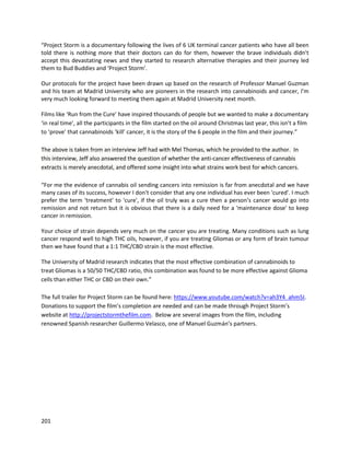201
Alison discussedseveral specificcases.Small amountsof high-CBDoilsshowedtobe very
therapeuticforanxiety.One dogwasmade immobile byarthritis,andwithinfourdaysof high-CBD
treatmenthe wasrunningagain.Cats thatcould nolongerdofull stretches regainedtheirmobility. Like
humans,animalssometimesneedCBD,THC,or THCA to getfull seizure control.One dog'spancreatitis
clearedupafter8 dayswithhigh-CBDtreatment.Topical use of THCA has alsoproveneffective forhot
spots.
A cat namedJukeywitha rare form of skincancer calledBowen'sdiseaseused the 1:1THC:CBD
formulationinternally,andaTHCA formulationtopically,andthe cancerousscabsstartedgoingaway.A
dog namedBodie hadterminal renal cancerandwas expectedtopassaway injusta week.He began
usingthe 1:1 oil,andover9 monthslaterhas beenconfirmedtobe cancer-free.Anotherdognamed
Kaiserhada huge tumorinhis nose andcouldn'tbreathe,andwassaid to be end-of-life.Usingthe 1:1
oil,histumorapparentlyrecededandhe isnow actinglike a puppy aftera yearof treatment.Another
dog namedCheyennehadagiant softball-sizedtumoronhisleg.He wasstartedon the 1:1, and bysix
monthsitwas gone. That occurredin 2009; by 2016, Cheyenne isstillalive.
 