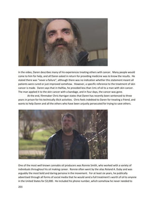 203
medical cannabisoil workedbetterforherthanany othermedicationshe evertookinherlife.“Medical
cannabisdoesworkto cure canceror at leastputthat cancer intoremission.”
Corporate Activity
Many publically-tradedandprivate corporationsare pursuingthe medicinaluse of cannabisextracts.
GW Pharmaceuticals isone of the mostprominentof these entities.Theirplant-derivedcannabis
productSativex,a50/50 blendof THC and CBD,is approvedforuse inthe UK and at least20 other
countries. A December11,2013 pressrelease fromGWPharmaceuticalsannouncedaUS Patent
Allowance forthe use of cannabinoidsintreatingglioma
(http://www.gwpharm.com/GW%20Pharmaceuticals%20plc%20Announces%20US%20Patent%20Allowa
nce%20for%20Use%20of%20Cannabinoids%20in%20Treating%20Glioma.aspx).Itisimportanttopoint
out thispatentrelatestothe treatmentof cancer,not side effectsof chemotherapy.
“The subjectpatentspecificallycoversamethodfor treatinggliomainahumanusinga
combinationof cannabidiol(CBD) andtetrahydrocannabinol(THC) whereinthe cannabinoidsare ina
ratioof from1:1 to1:20 (THC:CBD) withthe intenttoreduce cell viability,inhibitcell growthorreduce
tumor volume.”
An earlierpatentfromGWrelatedtothe use of cannabinoidsfortreatingbreast,colon,and
prostate cancer (https://www.google.com/patents/US20130059018). Anotherpatentassignedto Slgm
Medical ResearchInstitute relatedtothe use of cannabisforthe treatmentof prostate cancer
(https://www.google.com/patents/US7597910).
 
