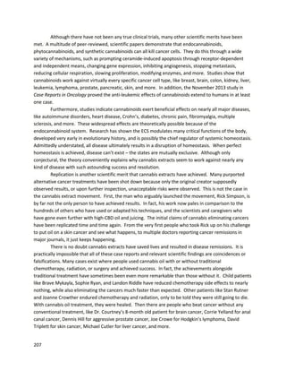 207
A biotechnologyresearchorganizationknownasEmeraldBioisone of manyworkingtodevelop
cannabinoid-baseddrugstofightcancer.The CEO,Johan Pontin,casuallyalludedtothe factthat
cannabisextractswere alreadybeingusedtoeliminatecancerinhumansina January28, 2014 Boston
Globe article (http://www.bostonglobe.com/opinion/2014/01/28/mass-puts-medical-
marijuana/yr3vIP7R8sjIGQ3aqkdkPO/story.html).A segmentfromthe article states,
“Pontin,whoappliedforalicense throughanoffshootcompany,saysit’snotjusta chance to ease the
painof a couple of hundredcancerpatients.It’sachance to developnew drugsthatmightactuallycure
cancer itself.
That’s right.He says that caregiversinRhode Islandwho’vebeenworkingwithmarijuanaforyearshave
beatenbackcancer withhighlyconcentratedoilsderivedfromcannabis.
‘There wasan 80-year-oldpatientwithesophaguscancer,’he said.‘Today,she is91 yearsoldand totally
cancer-free.Eventhe insurance companycouldn’tbelieve it.’”
 