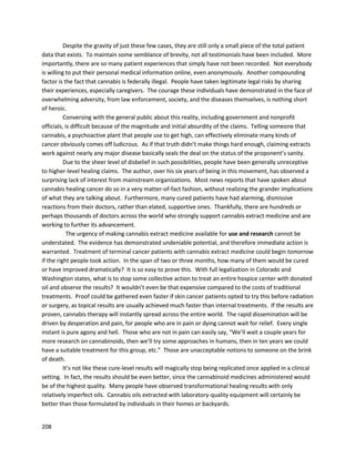 208
An international biotechnologycompanycalled Nuvilex,Inc.publishedapressrelease onFebruary3,
2014, announcingplanstodeveloplive-cellencapsulationtherapiesthatutilize cannabinoidstotreat
cancer, viatheirsubsidiaryMedical MarijuanaSciences. (http://www.nuvilex.com/latest-news/89-
nuvilex-to-use-proprietary-cell-in-a-box-technology-to-develop-marijuana-based-cancer-treatments).
Dr. Mark L. Rabe, Chairmanof a Nuvilexsubsidiary’sScientificAdvisoryBoard,stated,“Reputable
scientificjournalscontainnumerousreportsthatconfirmthe anti-cancerpropertiesof cannabinoids.
Initial trialshave alsodocumentedthe effectivenessof treatingpancreaticcancerusingthe Cell-in-a-
Box(TM) live-cell encapsulationtechnology.Whentakenalongwiththe factthatMedical Marijuana
Sciences'parentcompany,Nuvilex,ownsthe exclusive worldwiderightstoutilizethistechnologyin
developingcancertreatments,we believe thatMedical MarijuanaSciencesisinaunique positionto
developcannabinoid-basedtreatmentsforcancerthatwill setitfar apart fromothersinthe medical
marijuanaarena.”
A May 9, 2014 pressrelease announcedNuvilex andsubsidiary,Medical MarijuanaSciences,will
workwiththe Universityof NorthernColoradotofurtherdeveloptheirencapsulationtechnologies
(http://www.medicalmarijuanasciences.com/latest-news/129-nuvilex-signs-agreement-to-study-
development-of-cannabis-based-cancer-treatments).
InsysTherapeutics,aspecialtypharmaceutical company,wasgranted orphandrugdesignation
for theirpharmaceutical CBDproductto directlytreatglioma
(http://www.marketwatch.com/story/insys-therapeutics-receives-fda-orphan-drug-designation-for-its-
pharmaceutical-cannabidiol-as-a-potential-treatment-for-glioma-2014-09-29).Orphandrugsare
intendedtotreatdiseasesaffectinglessthan 200,000 people.Forthe FDA to approve an ODD
application,there mustbe plausiblescientificevidence thatthe druginquestionissafe andefficacious.
Therefore,the FDA’sapproval of thisapplicationisatacit admissionbypartof the UnitedStates
governmentthata cannabinoidcould potentially fightcancerinhumanssafely.
The CEO of InSysTherapeutics,Michael Babich,stated,“We are pleasedtohave receivedbroad
orphandrug designationforCBDto treatglioma.We will mostlikelyfocusinitially onpontine glioma,or
PG, whichhasmultiple similaritieswithglioblastomamultiforme,forwhichourpharmaceutical CBDwas
grantedODD lastmonth.We believethatthisproducthasexcellentpotential astreatmentforPG,and
lookforwardto advancingitsdevelopmentandofferingapotential efficacioustreatmentforpatients."
A December17, 2015 article inNewsweek brieflydescribedthe workof Cannabics, aMaryland-
basedcompanyconductingresearchinIsrael (http://www.newsweek.com/2015/12/25/outsourcing-
american-marijuana-research-406184.html).Theyare lookingtoconductthe firstmajortrial examining
the use of cannabisto treatcancer. Asthe article states,“Medical marijuanaisalreadywidelyusedto
manage the painand nauseathat come as side effectstochemoandradiationtherapy,butmany
medical scientistsbelieve thereare compoundsinthe marijuanaplantthatcouldkill canceritself.”
Dozensof companiesandcorporationsare now producingCBD-richextractsfromindustrial
hemp.These productshave workedformanypeople whodidnothave accessto medicinal cannabis-
derivedextracts.Whileindustrial hempcontainsCBD,itisnot optimallysuitedformedicinaluse;asthe
name implies,itisbestusedforindustrialpurposeslike fuel,clothing,housing,paper,andmore.
Medicinal cannabiscontainshigheramountsof CBDin properproportiontoothercompoundslike
terpenes.Itis alwaysbettertouse medicinal cannabis-derivedCBDextractsif possible.However,
industrial hempCBDoilsare worthtryingif patientshave absolutelynoaccesstoauthenticoils.Many
 