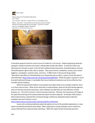 210
5. Doctors and Caregivers
Several doctorshave beenmentionedthroughoutthisreport,includingDr.RobertMelamede. Dr.
Melamede wassignificantlyinvolvedinthe skincancertreatmentproject of CannabisScience.He also
has beenaleaderinendocannabinoidresearch,andhisideasare gainingmore supportasnew studies
are conducted.
In the fieldsof cannabinoid research,there are manydoctorswhoare especiallynotable. Dr.Donald
Tashkinof the Universityof CaliforniaatLosAngelesconductedanotable studyconcludingthateven
regular,heavysmokingof cannabisdoesnotleadtolungcancer. "We hypothesizedthatthere wouldbe
a positive associationbetweenmarijuanause andlungcancer,andthat the associationwouldbe more
positive withheavieruse,"he said."Whatwe foundinsteadwasnoassociationatall,andevena
suggestionof some protectiveeffect." The original studyandaWashingtonPostarticle are foundbelow:
http://cebp.aacrjournals.org/content/15/10/1829.short
http://www.washingtonpost.com/wp-dyn/content/article/2006/05/25/AR2006052501729.html
An August2009 studyby researchersatBrown Universityfoundthatlong-termcannabis
smokerswere about62% lesslikelytodevelopheadandnecksquamouscell carcinoma thannon-
smokers. The original studyanda Fox Newsarticle are foundbelow:
http://www.ncbi.nlm.nih.gov/pubmed/19638490
http://www.foxnews.com/story/2009/08/26/smoking-marijuana-regularly-may-reduce-risk-some-neck-
head-cancers
It isfrankly amazingthatjust smokingcannabisseemstooffersignificantprotective effects.
Despite the factthat smokingisextremelyinefficientanddeliversonlysmall amountsof cannabinoids
relative toorallyingestedextracts,itstillseemstoprotectagainstcancer inlimitedcircumstances.Of
 