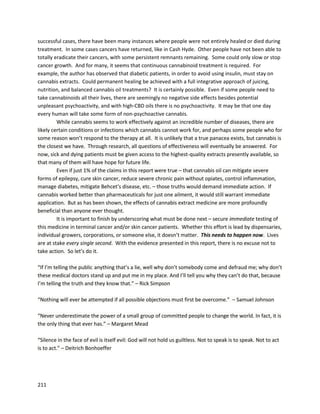 211
course, forseriousprotective effects,andmostcertainlyforactual treatment,ingestionof extractsis
required.
Othermajor researchersincludeDr.SeanMcAllister,Dr.Manuel Guzmán, Dr.DonaldAbrams,
and Dr. Raphael Mechoulam.All of theirworkshave contributedgreatlytomedicinal cannabis
knowledge. However, unlikeDr.RobertMelamede,Dr.WilliamCourtney,andDr.JeffreyHergenrather,
discussednext, theyhave notdirectlytreatedpatientswith cannabisoil anddonot necessarilybelieve
that cannabisextractscan cure cancerin humans. Itis the author’shope that these researcherswill
eventuallyunderstandthe true importance of theirwork,andbenefitimmenselyfromthe intensely
detailedresearchtheyputtheirlivesinto.
One of the mostimportant doctorsutilizingcannabisextractsinmedicineisDr.WilliamCourtney. His
workis veryunique because he worksprimarilywithjuicedcannabis. Cannabisjuiceisderivedfrom
whole cannabisplants,whichcanbe juicedinthe same waysas othervegetables.The experiencesof his
 
