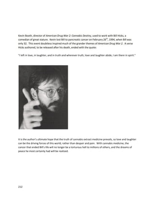 212
patientshave demonstratedthatjuicingmaybe evenmore effective thancannabisoil,although the
practice is certainly lessefficient.
Dr. Courtney’sworkwasfirstdetailedextensivelyinthe documentary Leaf
(http://www.youtube.com/watch?v=qa0nLdVJiIg). Itprimarilytellsthe storyof hiswife Kristenandhow
she overcame several autoimmunedisorders throughcannabisjuicing.Kristen’shistoryof disease
startedwhenshe was diagnosedwithjuvenile rheumatoidarthritisat16, and diagnosedwithalupus
conditionknownasinterstitial cystitis(long-termchronicinflammationof the bladderwall). Itresulted
inher beingbedriddenforfouryears. She was onover40 medications,includingmethotrexate,along
withpotentanti-inflammatories,painkillers,antibiotics,and steroids. Doctorssaidshe probablywould
not make itto 30, that she wouldneverhave children,andall theycoulddowastry to make her
comfortable withmassivedosesof opiates. Kristenbecame aware of Dr.Courtney’sworkandbegan
juicingeveryday. Withinfourtosix weeks of followingthispractice,herbackpainwasgone,she didn’t
needpainpills,andfeltbetterthanshe hadin years. The treatmentapparently inducedremissionof
mostmajor disease symptoms,andKristen now hasa childandisliving anormal life.
Dr. Courtneybelievesthe benefitstojuicingare twofold. Cannabisjuice isnon-psychoactive,as the
cannabinoid contentappearsprimarilyinthe formsof THC-acidandCBD-acid, the non-decarboxylated
 