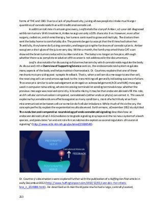 213
formsof THC and CBD. Due to a lack of psychoactivity,juicingallowspeople tointake muchlarger
quantitiesof cannabinoidsthanwithtraditional cannabisoil.
In additiontoKristen’samazingrecovery, Leaf detailsthe storyof Amber,a2-yearold diagnosed
withbraintumors. Withtreatment,Amberwasgivenonlya10% chance to live. However,evenafter
surgery,radiation,andchemotherapy, hertumorscontinuedtogrow andmultiply. The doctorsthen
sentthe baby home tocomfortablydie. The parentsbegantoaccept that the illnesshadtakenher.
Thankfully,theylearnedof juicingcannabis,andbeganjuicingthe fanleavesof cannabisplants. Amber
was given ashot-glassof the juice everyday. Withinamonth,the familyreportedthataCAT scan
showedthe braintumorsreducedinnumberandsize. The babyisno longeronhospice,although
whetherthere was complete resolutionof the cancerisnotaddressedinthe documentary.
Leaf isalsonotable fordiscussingcellularmechanismsbywhichcannabinoidsregulatethe body.
As discussedinthe OverviewofSupportingScience section,the endocannabinoidsystemregulates
manyaspectsof the bodyand helpsmaintainhomeostasis. Dr.Courtneyexplainsthatone of these
mechanismsisprovidingpost-synapticfeedback. Thatis,whenacell sendsa message toanothercell,
the receivingcell cansendamessage backto the transmittingcell generally indicatingsuccessorfailure.
The concept issimilartoacknowledgementandnegative-acknowledgement(ACKandNAK) messages
usedincomputernetworking,whereinreceivingterminalsletsendingterminalsknow whetherthe
previousmessage wasreceivedcorrectly. Inbiochemistry,itmaybe that endocannabinoidsfill thisrole,
and if cellularcommunicationisimpaired,cannabinoids(eitherendoorphyto) cancorrect it. Thiswould
explainwhycannabinoidsare effective againstsomanyconditions, mostof whichlikelyarise from
miscommunicationbetweencells orsome kindof cellularimbalance.Whilemuchof thisistheory, the
concepts perfectlyexplain the experiential resultsobserved. Furthermore,aDecember2012 studytitled
The evolutionand comparative neurobiologyofendocannabinoidsignaling describeshow an
endocannabinoidcalled2-AGmediatesretrogradesignalingatsynapsesinthe nervoussystemof aleech
species,andpostulates“anancientrole forcannabinoidreceptorsasaxonal regulatorsof neuronal
signaling”(http://www.ncbi.nlm.nih.gov/pubmed/23108540).
Dr. Courtney’s observationswereexploredfurtherwiththe publicationof aHuffington Post article in
earlyDecember2012 (http://www.huffingtonpost.com/2012/12/01/cannabis-for-infants-
brai_n_2224898.html). He described an8-montholdpatientwhohada large,centrallylocated,
 