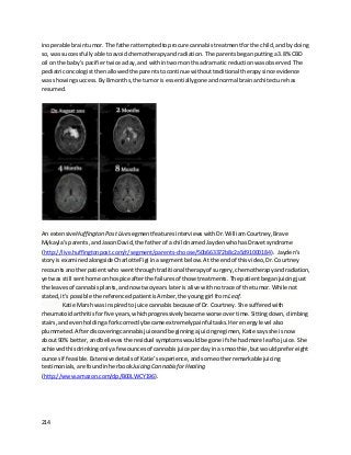 214
inoperable braintumor. The fatherattemptedtoprocure cannabistreatmentforthe child,andbydoing
so,was successfullyabletoavoidchemotherapyandradiation. The parentsbeganputtinga3.8% CBD
oil on the baby’spacifiertwice aday,and withintwomonthsadramatic reductionwasobserved. The
pediatriconcologistthenallowedthe parentstocontinue withouttraditional therapysince evidence
was showingsuccess. By8 months,the tumoris essentiallygone andnormal brainarchitecture has
resumed.
An extensiveHuffington Post LivesegmentfeaturesinterviewswithDr.WilliamCourtney,Brave
Mykayla’sparents,andJasonDavid,the fatherof a childnamedJaydenwhohasDravetsyndrome
(http://live.huffingtonpost.com/r/segment/parents-choose/50b663372b8c2a5d91000184). Jayden’s
storyis examinedalongside CharlotteFigi inasegmentbelow. Atthe endof thisvideo,Dr.Courtney
recountsanotherpatientwho wentthroughtraditional therapyof surgery,chemotherapyandradiation,
yetwas still senthome onhospice afterthe failuresof those treatments. The patientbeganjuicingjust
the leavesof cannabisplants,andnowtwoyears lateris alive withnotrace of the tumor. While not
stated,it’spossible the referencedpatientisAmber,the younggirl from Leaf.
Katie Marsh was inspiredtojuice cannabisbecauseof Dr.Courtney. She sufferedwith
rheumatoidarthritisforfive years,whichprogressivelybecame worse overtime. Sittingdown,climbing
stairs,and evenholdingaforkcorrectlybecame extremelypainful tasks. Her energylevel also
plummeted. Afterdiscoveringcannabisjuiceandbeginningajuicingregimen,Katie saysshe isnow
about90% better,andbelievesthe residual symptomswouldbe gone if she hadmore leaf tojuice. She
achievedthis drinkingonly afewouncesof cannabisjuice perdayina smoothie,butwouldprefereight
ouncesif feasible.Extensive detailsof Katie’sexperience,andsome otherremarkablejuicing
testimonials, are foundinherbook Juicing CannabisforHealing
(http://www.amazon.com/dp/B00LWCY196).
 