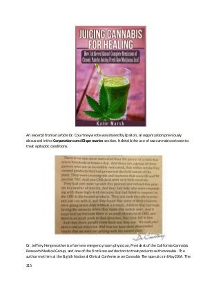 215
An excerptfromanarticle Dr. Courtneywrote wassharedbyEpsilon,anorganizationpreviously
discussedinthe Corporationsand Dispensaries section. Itdetailsthe use of raw cannabisextractsto
treat epilepticconditions.
Dr. JeffreyHergenratherisaformeremergencyroomphysician,Presidentof the CaliforniaCannabis
ResearchMedical Group,and one of the firstlicenseddoctorstotreatpatientswithcannabis.The
author methimat the Eighth National Clinical Conference onCannabisTherapeuticsinMay2014. The
 
