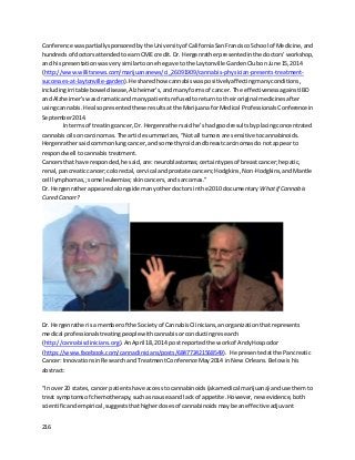 216
Conference waspartiallysponsoredbythe Universityof CaliforniaSanFranciscoSchool of Medicine,and
hundredsof doctorsattendedtoearnCME credit. Dr. Hergenratherpresentedinthe doctors’workshop,
and hispresentationwasvery similartoone he gave to the Laytonville GardenClubonJune 15,2014
(http://www.willitsnews.com/marijuananews/ci_26091909/cannabis-physician-presents-treatment-
successes-at-laytonville-garden).He sharedhow cannabiswaspositivelyaffectingmanyconditions,
includingirritable bowel disease,Alzheimer’s,andmanyformsof cancer. The effectivenessagainstIBD
and Alzheimer’swasdramaticandmanypatientsrefusedtoreturnto theiroriginal medicinesafter
usingcannabis. He alsopresentedthese resultsatthe MarijuanaforMedical ProfessionalsConference in
September2014.
In termsof treatingcancer,Dr. Hergenrathersaidhe’shadgoodresultsbyplacingconcentrated
cannabisoilsoncarcinomas. The article summarizes,“Notall tumorsare sensitivetocannabinoids.
Hergenrathersaidcommonlungcancer,and some thyroidandbreastcarcinomasdo notappear to
respondwell tocannabistreatment.
Cancersthat have responded,he said,are:neuroblastomas;certaintypesof breastcancer;hepatic,
renal,pancreaticcancer;colorectal, cervical andprostate cancers;Hodgkins,Non-Hodgkins,andMantle
cell lymphomas,;some leukemias;skincancers,andsarcomas.”
Dr. Hergenratherappearedalongside manyotherdoctorsinthe 2010 documentary Whatif Cannabis
Cured Cancer?
Dr. Hergenratherisa memberof the Societyof CannabisClinicians,anorganizationthatrepresents
medical professionalstreatingpeoplewithcannabisorconductingresearch
(http://cannabisclinicians.org).AnApril 18,2014 post reportedthe workof AndyHospodor
(https://www.facebook.com/cannaclinicians/posts/684772421568549). He presentedatthe Pancreatic
Cancer:InnovationsinResearchandTreatmentConference May2014 inNew Orleans.Below ishis
abstract:
“In over20 states,cancer patientshave accesstocannabinoids(akamedical marijuana) anduse themto
treat symptomsof chemotherapy,suchasnauseaand lackof appetite.However,new evidence,both
scientificandempirical,suggeststhathigherdosesof cannabinoidsmaybe aneffectiveadjuvant
 