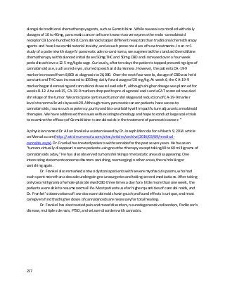 217
alongside traditional chemotherapyagents,suchasGemcitibine.While nauseaiscontrolledwithdaily
dosagesof 10 to 40mg, pancreaticcancercellsare knowntooverexpressthe endo-cannabinoid
receptorCB1 one hundredfold.Cannabinoidstargetdifferentreceptorsthantraditional chemotherapy
agentsand have lowcombinatorial toxicity,andassuch presentaclass of new treatments.Inan n=1
studyof a patientwithstage IV pancreaticadeno-carcinoma,we augmentedthe standardGemcitibine
chemotherapywithbalancedinitial doses50mgTHC and 50mg CBD andincreasedovera fourweek
periodtoachieve a12.5 mg/kgdosage.Curiously,aftertendaysthe patientstoppedpresentingsignsof
cannabinoiduse,suchasred eyes,slurredspeechandclumsiness.However,the patientsCA-19-9
markerincreasedfrom8,800 at diagnosisto26,000. Overthe nextfourweeks,dosage of CBDwas held
constantand THC was increasedto1050mg dailyfora dosage of 20 mg/kg.At week6, the CA-19-9
markerbegandecreasingandcannabinoidswere leveledoff,althoughahigherdosage wasplannedfor
weeks8-12. Atweek15, CA-19-9 markersdroppedto pre-diagnosislevelsandaCAT scannedrevealed
shrinkage of the tumor.We anticipate continuedtumorshrinkageandreductionof CA-19-9marker
levelstonormal levelsbyweek20.Althoughmanypancreaticcancerpatientshave accessto
cannabinoids,issuessuchaspotency,purityandbio-availablitywillimpactfuture adjuvantcannabinoid
therapies.We have addressedthe issueswithexistingtechnologyandhope toconductlarge scale trials
to examine the efficacyof Gemcitibine+cannabinoidsinthe treatmentof pancreaticcancer.”
A physiciannamedDr.AllanFrankel wasinterviewedbyDr.JosephMercolafora March 9, 2014 article
on Mercola.com(http://articles.mercola.com/sites/articles/archive/2014/03/09/medical-
cannabis.aspx).Dr.Frankel hastreatedpatientswithcannabisforthe pastsevenyears.He hasseen
“tumorsvirtuallydisappearinsome patientsusingnoothertherapyexcepttaking40 to 60 milligramsof
cannabinoidsaday.”He has alsoobservedtumorsshrinkingormetastaticareasdisappearing.One
interestingstatementconcernedtumorsvanishing,reemerginginotherareas,thenshrinkingor
vanishingagain.
Dr. Frankel alsoremarkedontwodystoniapatientswithsevere myofascialspasms,whohad
each spentmore thana decade undergoingneurosurgeriesandtakingseveral medications.Aftertaking
onlytwomilligramsof whole-plantderivedCBDthree timesaday fora little more thanone week,the
patientswere able toresume normal life.Mostpatientsuse farhigherquantitiesof cannabinoids,and
Dr. Frankel’sobservationsof low-dosecannabinoidshavingsuchprofoundeffectsisunique,andmost
caregiversfindthathigherdosesof cannabinoidsare necessaryfortotal healing.
Dr. Frankel hasalsotreatedpainand mooddisorders,neurodegenerativedisorders,Parkinson’s
disease,multiple sclerosis,PTSD,andseizure disorderswithcannabis.
 