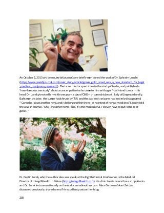 218
An October2, 2013 article on JewishJournal.com brieflymentionedthe workof Dr.EphraimLansky
(http://www.jewishjournal.com/cover_story/article/green_gold_israel_sets_a_new_standard_for_legal
_medical_marijuana_reasearch).The Israelidoctorspecializesin the studyof herbs,andpublisheda
“now-famouscase study”abouta cancer patientwhocame to himwitha golf-ball-sizedtumorinhis
head.Dr. Lanskytreatedhim withone gram a day of CBD-rich cannabis(mostlikelyoil)ingestedorally.
Eightmonthslater,the tumor hadshrunkby 75% and the patient’sseizureshadentirelydisappeared.
“‘Cannabisisjustanotherherb,andit belongswithinthe widercontextof herbal medicine,’ Lanskytold
the JewishJournal.‘Of all the otherherbsIuse,it’sthe most useful.I’devenhave toputitaheadof
garlic.’”
Dr. DustinSulak,whothe authoralso saw speakat the EighthClinical Conference,isthe Medical
Directorof Integr8HealthinMaine (http://integr8health.com).Hisclinictreatsoverathousandpatients
and Dr. Sulaklecturesnationallyonthe endocannabinoidsystem. MaraGordon of AuntZelda’s,
discussedpreviously,sharedone of hisexcellentpostsonherblog
 