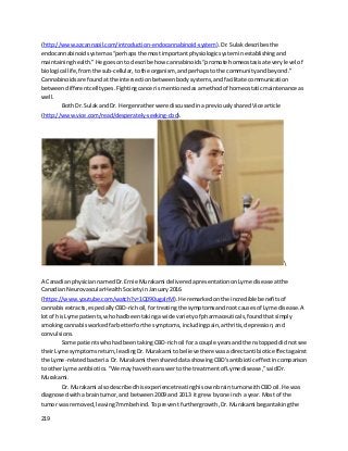 219
(http://www.azcannaoil.com/introduction-endocannabinoid-system).Dr.Sulakdescribesthe
endocannabinoidsystemas“perhapsthe mostimportantphysiologicsysteminestablishingand
maintaininghealth.”He goesonto describe how cannabinoids “promote homeostasisateverylevel of
biological life,fromthe sub-cellular,tothe organism, andperhapstothe communityandbeyond.”
Cannabinoidsare foundatthe intersectionbetweenbodysystems,andfacilitate communication
between differentcelltypes. Fightingcancerismentionedasamethodof homeostaticmaintenance as
well.
Both Dr. SulakandDr. Hergenratherwere discussedinapreviouslysharedVicearticle
(http://www.vice.com/read/desperately-seeking-cbd).

A CanadianphysiciannamedDr.Ernie Murakami deliveredapresentationonLyme disease atthe
CanadianNeurovascularHealthSocietyinJanuary2016
(https://www.youtube.com/watch?v=1Q090ugalrM).He remarkedonthe incredible benefitsof
cannabisextracts,especiallyCBD-richoil,fortreatingthe symptomsandrootcausesof Lyme disease.A
lotof hisLyme patients,whohadbeentakingawide varietyof pharmaceuticals,foundthatsimply
smokingcannabisworkedfarbetterforthe symptoms,includingpain,arthritis,depression,and
convulsions.
Some patientswhohadbeentakingCBD-richoil fora couple yearsandthenstoppeddidnotsee
theirLyme symptomsreturn,leadingDr.Murakami to believe therewasadirectantibioticeffectagainst
the Lyme-relatedbacteria. Dr.Murakami thenshareddata showingCBD'santibioticeffectincomparison
to otherLyme antibiotics."We mayhave the answertothe treatmentof Lyme disease,"saidDr.
Murakami.
Dr. Murakami alsodescribedhisexperiencetreatinghisownbraintumorwithCBDoil.He was
diagnosedwithabraintumor,and between2009 and 2013 itgrew byone inch a year.Most of the
tumor wasremoved,leaving7mmbehind.Toprevent furthergrowth,Dr.Murakami begantakingthe
 