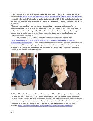 221
Dr. Raphael Mechoulam, whodiscoveredTHCin1964, has calledforclinical trials of cannabisextracts
for cancer (http://www.prweb.com/releases/Research-Cancer/Cannabis-Extracts/prweb11564012.htm).
He wasjoinedby UnitedPatientsGroupandDr. Sunil Aggarwal,a 2014–15 Clinical Fellow inHospice and
PalliativeMedicine atthe National Institutesof HealthClinical Center. Dr.Mechoulam’sfullstatementis
as follows:
“There are manyanecdotal reportsonthe use of cannabisand variouscannabisextractsforthe
successful treatmentof variouscancers.Howeveruntil well plannedclinical trialshave beenconducted
and positive resultshave beenpublishedIdonotbelieve thatcannabisinanyformwill be widely
acceptedas a cancer treatment.Hence Istronglysuggestthatsuchtrialsshouldbe plannedand
undertakenassoonas possible.”
In a December16, 2015 article,Dr.Mechoulamreiteratedhiscall forclinical trials
(http://www.hightimes.com/read/cannabis-research-pioneer-dr-raphael-mechoulam-makes-
impassioned-call-clinical-trials).“A huge numberof people use cannabisfora varietyof cancers. Some of
themstate that thisis the onlythingthathelpedthem.Maybe?Maybe not.We don’thave a single,
goodclinical trial incancers.Anycancers! Thisisa shame.Butthere we are… We needclinical trials!
Work inmice is fine butwe have to advance.”
Dr. Manuel Guzmán,whose researchprovedcannabinoidskillbrain,skin,andpancreaticcancercells,
has advocated forclinical trials. Onthe InternationalAssociationforCannabinoidMedicineswebsite,
Guzmán stated,“There are still manyunansweredquestionsaroundthe potential forusingcannabinoids
as anticancerdrugs,and it isnecessaryanddesirable thatexhaustive clinical studiesare conductedto
determine howcannabinoidscanbe used,otherthanfor theirpalliative effects,totreatcancer
patients”(http://www.cannabis-med.org/index.php?tpl=faq&red=faqlist&id=274&lng=en).
 