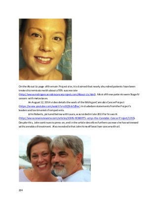 224
On the AboutUs page of the main Projectsite,itisclaimedthatnearlyahundredpatientshave been
treatedto remissionwithabouta70% successrate
(http://www.michigancannabiscancerproject.com/About-Us.html).Mostof these patientswereStage IV
cancers withmetastases.
An August12, 2014 videodetailsthe workof the MichiganCannabisCancerProject
(https://www.youtube.com/watch?v=o3Q5Ink5Zhw).Includedare statementsfromthe Project’s
leadersandtestimonialsfrompatients.
JohnRoberts,picturedbelow withLaura,wasraidedinlate 2013 for hiswork
(http://www.newreviewsite.com/articles/JOHN-ROBERTS--amp--the-Cannabis-Cancer-Project/1355).
Despite this,Johncontinuestopresson,andin the article describesfurthersuccesseshe haswitnessed
withcannabisoil treatment. Alsorevealedis thatJohnhimself beatlivercancerwithoil.
 