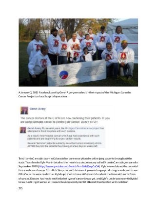 225
A January2, 2015 FacebookpostbyGershAveryremarkedonthe impact of the MichiganCannabis
Cancer Projectonlocal hospital operations.
The VitaminCannabisteam inColoradohasdone exceptional work helpingpatientsthroughoutthe
state.TeamleaderKyle Marsh detailedtheirwork inadocumentarycalledVitaminCannabis,releasedin
September2010 (http://www.youtube.com/watch?v=rMvMEwpCaOA).Kylelearnedaboutthe potential
for cannabisandcancer from Rick Simpson,andhisteamof growersbeganproducingcannabisoil tosee
if Rick’sclaimswere reallytrue. Kyle happenedtohave a 60-yearold uncle atthe time withsome form
of cancer. Doctors had notidentifiedwhattype of canceritwas yet,andKyle’suncle wasessentiallytold
to waituntil itgot worse,soit wouldbe more easilyidentifiableandthentreatedwithradiation.
 