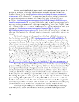 23
(http://nationalpainreport.com/marijuana-rated-most-effective-for-treating-fibromyalgia-
8823638.html). The graphs belowdemonstratethe remarkablesuperiorityof cannabistothe drugs.At
most,10% of people reportedtwoof the FDA-approveddrugsveryeffective fortreatingsymptoms.In
the case of cannabis,62% of people reportedthe medicine veryeffective.
Anotherpage onNationalPainReport.comsummarizedthe resultsof a September2015 surveybyCare
By Design,anorganizationthatproducesCBD-richcannabisproductsinCalifornia
(http://nationalpainreport.com/medical-marijuana-great-for-migraine-fibromyalgia-and-irritable-bowel-
syndrome-survey-finds-8828409.html).621 people were interviewedforthe survey,includingpatients
withcancer,multiple sclerosis,Parkinson's,epilepsy,spinalcordinjury,neuropathicpain,arthritis,PTSD,
depression,andmore.Incredibly, 100%of patientswithfibromyalgia,headachesandmigraines,
irritable bowel syndrome,andspinal cordinjuryreportedadecrease inpainordiscomfortafterusing
CBD-richcannabistherapyforat least30 days. 100% of patientswithPTSD reportedanimprovementin
mood. There were dramaticeffectsof CBDon wellbeingforall patients
(http://blog.sfgate.com/smellthetruth/files/2015/09/CBD-Patient-Survey-September2015.pdf).
 