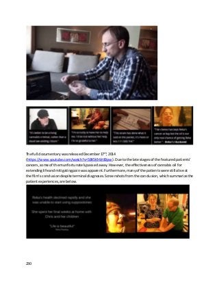 230
The full documentary wasreleasedDecember17th
,2014
(https://www.youtube.com/watch?v=58X5KhW80pw). Due tothe late stagesof the featured patients’
cancers, some of themunfortunatelypassedaway.However,the effectivenessof cannabisoil for
extendinglifeandmitigatingpainwasapparent.Furthermore,manyof the patientswere stillaliveat
the film’sconclusiondespite terminal diagnoses.Screenshotsfrom the conclusion,whichsummarizethe
patientexperiences,are below.
 