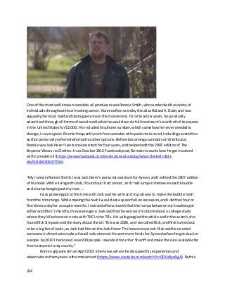 234
One of the mostwell known cannabisoil producerswasRonnie Smith,whoworkedwithavarietyof
individualsthroughouthisoil makingcareer. Ronnieoftenwentbythe aliasRolandA.Dubyand was
arguablythe most boldanddaringpersonainthe movement. Foratleastsix years,he publically
advertisedthroughall formsof social mediathathe wouldsendafull treatment’sworthof oil toanyone
inthe UnitedStatesfor$2,000. He includedhisphone number,whichsomehowhe neverneededto
change,ineverypost. Ronnie frequentlysentfree cannabisoiltopatientsinneed,includingseveral the
author personallyreferredwhohadnootheroptions. Before becomingacannabisoil distributor,
Ronnie wasJack Herer’spersonal assistantforfouryears,andhelpededitthe 2007 editionof The
EmperorWears no Clothes. InanOctober2012 Facebookpost,Ronnie recountshow he gotinvolved
withcannabisoil (https://www.facebook.com/notes/roland-a-duby/what-the-hell-did-i-
do/501436303207704).
“My name isRonnie Smith.IwasJack Herer's personal assistantfor4 years andI editedthe 2007 edition
of hisbook.While livingwithJack,IfoundoutI had cancer,and I had lumpsinbetweeneachknuckle
and a lumphangingoutmy rear. ...
I was growingpotat the time withJack andhis wife andmyjobwas to make the bubble hash
fromthe trimmings.Whilemakingthe hashIwouldeata spoonfull onoccassion,andIdidthat fouror
five timesadayfor a couple months.Inoticedaftera monththat the lumpsbetweenmyknucklesgot
softerandafter 2 months,theywere gone.Jacksaidthat he wrote inhis bookabouta college study
where theykilledcancerinrats withTHC inthe 70's. His wife googledthe article andinthe search,she
foundRickSimpsonandthe story aboutthe oil.Thiswas 2006, and we calledRick,and Rickturnedout
to be a bigfanof Jacks,so Jack had himon the Jack HererTV show everyweek.Ricksaidhe needed
someone inAmericatomake oil andI volunteered.He sentme referalsfor3yearsbefore he gotstuck in
europe.by 2010 I hadcured over200 people.Idecidedtorunfor Sheriff andmake the cure available for
free toanyone inmy county.”
Ronnie appearedinanApril 2013 interview,where he discussedhisexperiencesand
observationsfromyearsinthe movement (https://www.youtube.com/watch?v=QFKo8yz8yjA).Bythis
 