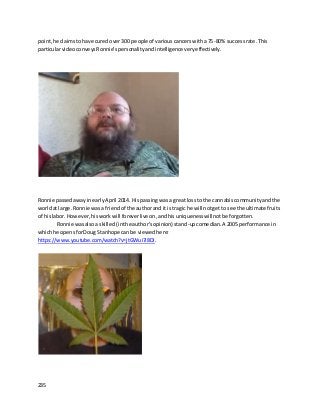 235
point,he claimstohave cured over300 people of variouscancerswitha75-80% successrate. This
particularvideoconveysRonnie’spersonalityand intelligence veryeffectively.
Ronnie passedawayinearlyApril 2014. His passingwasa great lossto the cannabiscommunityandthe
worldat large. Ronnie wasa friendof the authorand itis tragic he will notgetto see the ultimate fruits
of hislabor. However,hisworkwill foreverlive on,andhisuniquenesswillnotbe forgotten.
Ronnie wasalsoa skilled(inthe author’sopinion) stand-upcomedian. A 2005 performance in
whichhe opensforDoug Stanhope canbe viewedhere:
https://www.youtube.com/watch?v=jtGWui7i8DI.
 