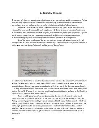 236
6. Concluding Discussion
The amount of evidence supportingthe effectivenessof cannabisextractmedicineisstaggering. Ashas
beenshown,peoplefromall walksof life have used manytypesof cannabisextractstoeliminate
varioustypesof cancer andcompletelycontrol oreliminate amultitude of otherdiseases.
The versatilityof cannabis extractsisimpressive.High-THCoil,high-CBDoil,juicedcannabis,
industrial hempoils,and rawcannabinoidtherapies have all demonstrated remarkable effectiveness.
These medicineshave beenadministeredintopical,oral,vaporization,and suppositoryforms. A general
trendhas beenmade clear- cannabis extractsderived fromhigh-qualitystartingmaterialsand
administeredproperly inthe necessaryquantities canachieve miraculoushealingresults.
One of the true original goalsof the cannabisextract movementhasbeentosecure clinical
testingof cannabisoil toprove itseffectiveness definitively. Asmentioned,RickDwyertriedtotake this
route many yearsago,but unfortunatelynothingcame of those efforts.
It isunfortunate thatno true clinical trialshave beencarriedoutsince the releaseof RunFrom the Cure
and the initial pleasforsuchtrials. Whyhave theynotbeendone? While the answerscanonlybe
speculatedupon,there are some possibleexplanations. First,cannabisis,forthe mostpart,a globally
illicitdrug. Itsresearchisheavilyrestrictedinthe UnitedStatesandmoderatelyrestrictedinmanyother
parts of the world. Of course,there are manycountrieswhere cannabislawsare laxer,sothe illegalityof
cannabiscannottotallyexplainthe lackof trials.
There isa widespreadlackof knowledge regardingthe extensive therapeuticpotential of
cannabisextracts,andmost researchhasjustfocusedonhuman smoking,animal,orculture studies.
Writinga researchpaperon the abilityof cannabinoidstoinhibitthe growthof cancercellsislikelyan
easierprocessthanarranginga long-termstudyof cannabisoil oncancer patients. Inmanypartsof the
world,high-qualitycannabisisexpensive, whichcreates aprohibitive barriertostudies. Another
significantbarriertoresearch,perhaps eventhe greatest, isthe general publicsentimentregarding
cannabisextractmedicine. More insightintothe nature of thissentimentwill be revealedinfurther
discussion.
 