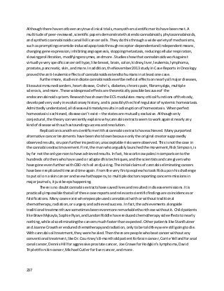 237
Althoughthere have notbeenanytrue clinical trials,manyotherscientificmeritshave beenmet. A
multitude of peer-reviewed,scientificpapersdemonstrate thatendocannabinoids,phytocannabinoids,
and syntheticcannabinoidscanall kill cancercells. Theydothisthrougha wide varietyof mechanisms,
such as promptingceramide-inducedapoptosisthrough receptor-dependentandindependentmeans,
changinggene expression,inhibitingangiogenesis, stoppingmetastasis,reducingcellularrespiration,
slowingproliferation, modifyingenzymes,andmore.Studiesshow thatcannabinoidswork against
virtuallyeveryspecificcancercell type,likebreast,brain,colon,kidney,liver,leukemia,lymphoma,
prostate,pancreatic,skin,andmore. Inaddition,the November2013 studyinCase ReportsinOncology
provedthe anti-leukemiceffectsof cannabinoidsextendtohumansinat leastone case.
Furthermore, studiesindicate cannabinoidsexertbeneficial effectson nearlyall majordiseases,
like autoimmunedisorders,heartdisease, Crohn’s, diabetes,chronicpain, fibromyalgia,multiple
sclerosis, andmore. These widespreadeffectsare theoreticallypossible becauseof the
endocannabinoidsystem. Researchhasshownthe ECS modulatesmanycritical functionsof the body,
developedveryearlyinevolutionaryhistory,andis possibly the chief regulatorof systemichomeostasis.
Admittedlyunderstated,all diseaseultimatelyresultsinadisruptionof homeostasis. Whenperfect
homeostasisisachieved,diseasecan’texist –the statesare mutuallyexclusive. Althoughonly
conjectural,the theoryconvenientlyexplainswhycannabisextractsseemtoworkagainstnearlyany
kindof disease withsuchastoundingsuccessandresolution.
Replicationisanotherscientificmeritthatcannabisextractshave achieved. Manypurported
alternative cancertreatments have beenshotdownbecause onlythe original creatorsupposedly
observedresults,oruponfurtherinspection,unacceptable riskswere observed. Thisisnotthe case in
the cannabisextractmovement.First,the manwhoarguablylaunchedthe movement,RickSimpson,is
by far notthe onlypersontohave achievedresults. Infact,hisworknow palesincomparisonto the
hundredsof otherswhohave usedor adaptedhistechniques,andthe scientistsand caregivers who
have gone evenfurtherwithCBD-richoil andjuicing. The initial claimsof cannabis eliminatingcancers
have beenreplicatedtimeandtime again. Fromthe veryfirstpeople whotookRickupon hischallenge
to put oil ona skincancerand see whathappens,to multiple doctorsreportingcancerremissions in
majorjournals,itjustkeepshappening.
There isno doubtcannabisextractshave savedlivesandresultedindiseaseremissions. Itis
practicallyimpossiblethatall of these case reportsandrelevantscientificfindingsare coincidences or
falsifications. Manycasesexistwherepeople usedcannabisoil withorwithouttraditional
chemotherapy,radiation,orsurgery andachieved success. Infact,the achievements alongside
traditional treatmenthave sometimesbeenevenmore remarkablethanthose withoutit.Childpatients
like Brave Mykayla,Sophie Ryan,andLandonRiddle have reducedchemotherapyside effectstonearly
nothing,while alsoeliminatingthe cancersmuchfasterthanexpected. Otherpatients like StanRutner
and Joanne Crowtherenduredchemotherapyandradiation, onlytobe toldtheywere stillgoingtodie.
Withcannabisoil treatment,theywere healed. Thenthere are people whobeatcancerwithout any
conventional treatment,like Dr.Courtney’s8-montholdpatientforbraincancer, Corrie Yellandforanal
canal cancer,DennisHill foraggressive prostate cancer, Joe Crowe forHodgkin’slymphoma, David
Triplettforskincancer, Michael Cutlerforlivercancer,and more.
 