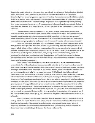 238
Despite the gravityof justthese fewcases,theyare still onlyasmall piece of the total patientdatathat
exists. Tomaintainsome semblance of brevity,notall testimonialshave beenincluded. More
importantly,there are somanypatientexperiencesthatsimplyhave notbeenrecorded. Noteverybody
iswillingtoputtheirpersonal medical information online,evenanonymously. Anothercompounding
factor isthe fact that cannabisis federallyillegal. Peoplehave takenlegitimate legal risksbysharing
theirexperiences,especiallycaregivers. The courage these individualshave demonstratedinthe face of
overwhelmingadversity,fromlawenforcement,society,andthe diseasesthemselves,isnothingshort
of heroic.
Conversingwiththe generalpublicaboutthisreality,includinggovernmentandnonprofit
officials,isdifficultbecauseof the magnitude andinitial absurdityof the claims. Tellingsomeone that
cannabis,a psychoactive plantthatpeople use togethigh,caneffectivelyeliminate many kindsof
cancer obviouslycomesoff ludicrous. Asif thattruth didn’tmake thingshardenough,claimingextracts
workagainstnearlyany majordisease basicallysealsthe deal onthe statusof the proponent’ssanity.
Due to the sheerlevelof disbelief in suchpossibilities,peoplehave been generallyunreceptive
to higher-level healingclaims. The author,overhissix yearsof beinginthismovement,hasobserveda
surprisinglackof interestfrommainstreamorganizations. Mostnewsreportsthathave spokenabout
cannabis healingcancerdoso ina verymatter-of-factfashion,withoutrealizingthe granderimplications
of whattheyare talkingabout. Furthermore,manycuredpatientshave hadalarming,dismissive
reactionsfromtheirdoctors,ratherthan elated,supportive ones.Thankfully,there are hundredsor
perhapsthousandsof doctorsacross the world whostronglysupportcannabisextractmedicineandare
workingtofurtheritsadvancement.
The urgencyof makingcannabisextractmedicine available for use andresearch cannot be
understated. The evidencehasdemonstratedundeniable potential,andtherefore immediate actionis
warranted. Treatmentof terminal cancerpatientswithcannabisextractmedicine couldbegin tomorrow
if the right people tookaction. Inthe spanof twoor three months,how manyof themwouldbe cured
or have improveddramatically? Itisso easyto prove this. Withfull legalizationinColoradoand
Washingtonstates,whatisto stopsome collective actiontotreatan entire hospice centerwithdonated
oil and observe the results? Itwouldn’tevenbe thatexpensivecomparedtothe costsof traditional
treatments. Proof couldbe gatheredevenfasterif skincancerpatientsoptedto trythisbefore radiation
or surgery,as topical resultsare usuallyachievedmuchfaster thaninternal treatments. If the resultsare
proven,cannabistherapywill instantlyspreadacrossthe entire world. The rapiddisseminationwillbe
drivenbydesperationandpain,forpeoplewhoare inpainor dyingcannotwait forrelief.Everysingle
instantispure agony andhell. Those whoare not inpaincan easilysay,“We’ll waitacouple yearsfor
more researchon cannabinoids,thenwe’lltrysome approachesinhumans,thenintenyearswe could
have a suitable treatmentforthisgroup,etc.” Those are unacceptable notions tosomeoneonthe brink
of death.
It’snot like these cure-levelresultswill magicallystopbeingreplicatedonce appliedinaclinical
setting. Infact,the resultsshouldbe evenbetter,sincethe cannabinoidmedicinesadministeredwould
be of the highestquality. Manypeople have observedtransformational healingresultswithonly
relativelyimperfectoils. Cannabisoilsextractedwithlaboratory-qualityequipmentwill certainlybe
betterthanthose formulatedbyindividualsintheirhomesorbackyards.
 